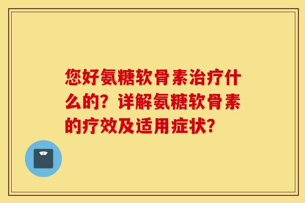 您好氨糖软骨素治疗什么的？详解氨糖软骨素的疗效及适用症状？