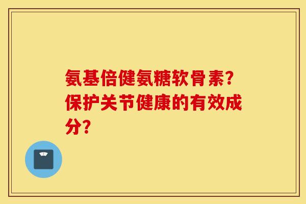 氨基倍健氨糖软骨素？保护关节健康的有效成分？