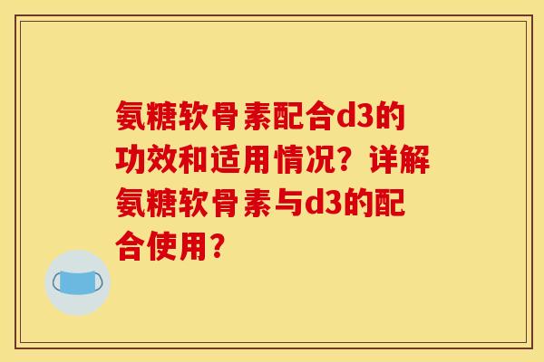 氨糖软骨素配合d3的功效和适用情况？详解氨糖软骨素与d3的配合使用？