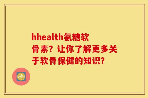 hhealth氨糖软骨素?让你了解更多关于软骨保健的知识? hhealth氨糖软骨素?让你了解更多关于软骨保健的知识?