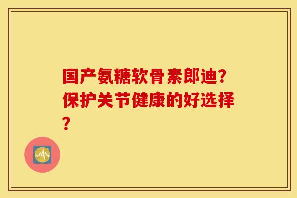 国产氨糖软骨素郎迪？保护关节健康的好选择？