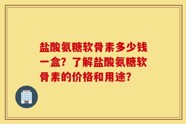 盐酸氨糖软骨素多少钱一盒？了解盐酸氨糖软骨素的价格和用途？