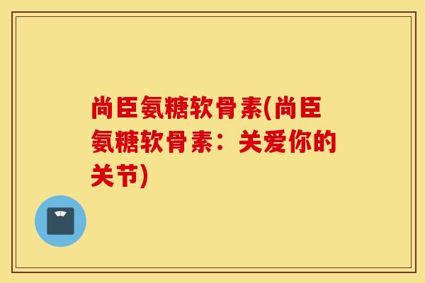 尚臣氨糖软骨素(尚臣氨糖软骨素：关爱你的关节)