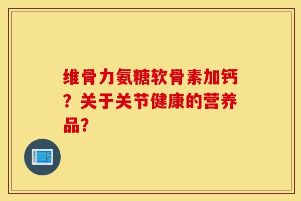 维骨力氨糖软骨素加钙？关于关节健康的营养品？