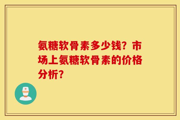 氨糖软骨素多少钱？市场上氨糖软骨素的价格分析？