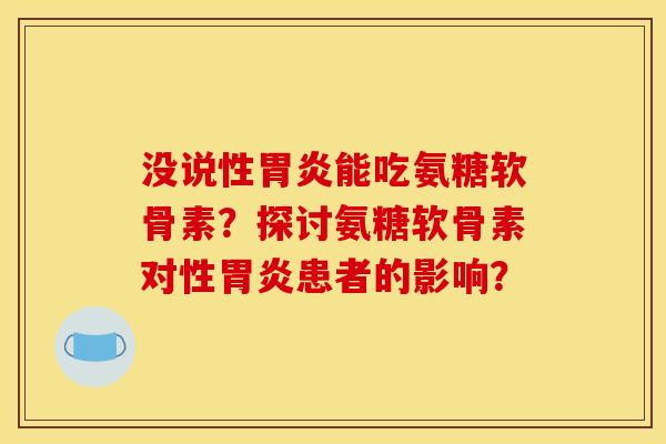 没说性胃炎能吃氨糖软骨素？探讨氨糖软骨素对性胃炎患者的影响？