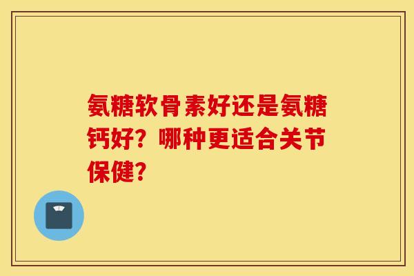 氨糖软骨素好还是氨糖钙好?哪种更适合关节保健? 氨糖软骨素好还是氨糖钙好?哪种更适合关节保健?