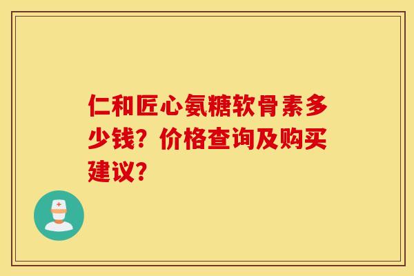 仁和匠心氨糖软骨素多少钱？价格查询及购买建议？