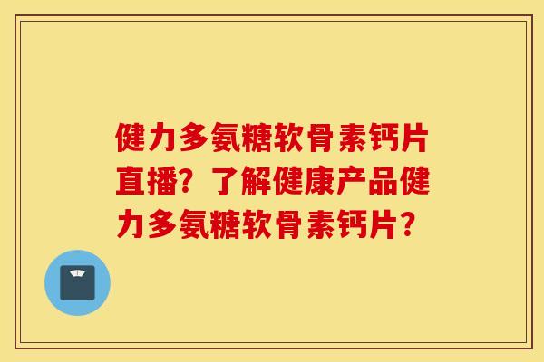 健力多氨糖软骨素钙片直播？了解健康产品健力多氨糖软骨素钙片？