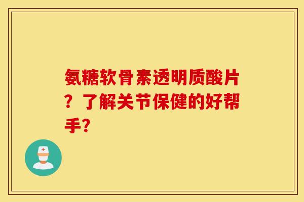 氨糖软骨素透明质酸片?了解关节保健的好帮手? 氨糖软骨素透明质酸片?了解关节保健的好帮手?