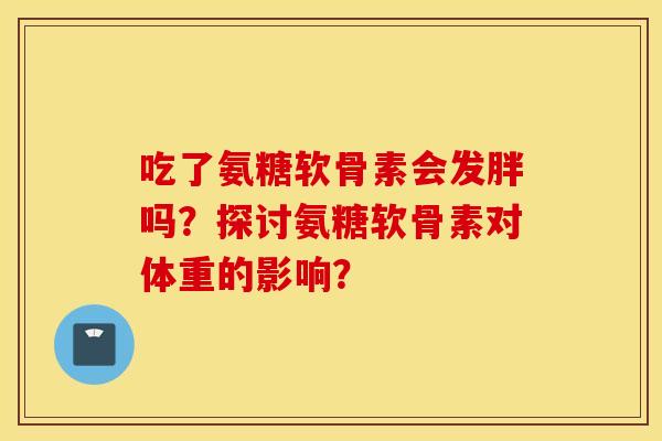 吃了氨糖软骨素会发胖吗？探讨氨糖软骨素对体重的影响？