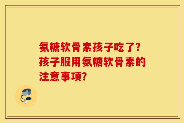 氨糖软骨素孩子吃了？孩子服用氨糖软骨素的注意事项？