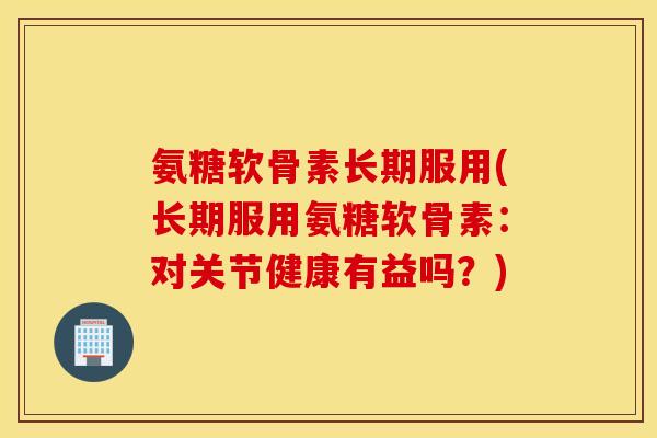 氨糖软骨素长期服用(长期服用氨糖软骨素：对关节健康有益吗？)