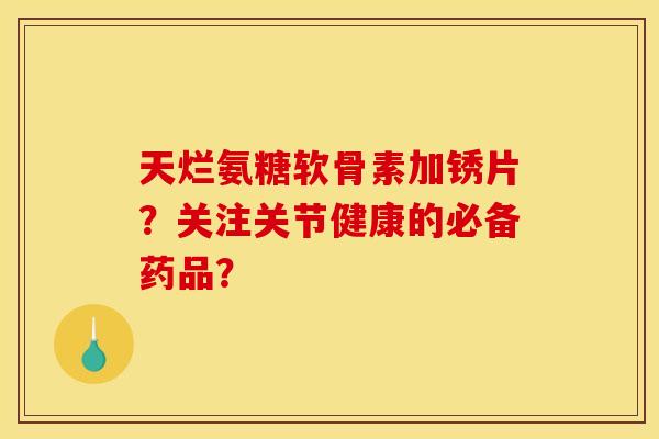 天烂氨糖软骨素加锈片？关注关节健康的必备药品？
