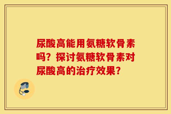 尿酸高能用氨糖软骨素吗？探讨氨糖软骨素对尿酸高的治疗效果？