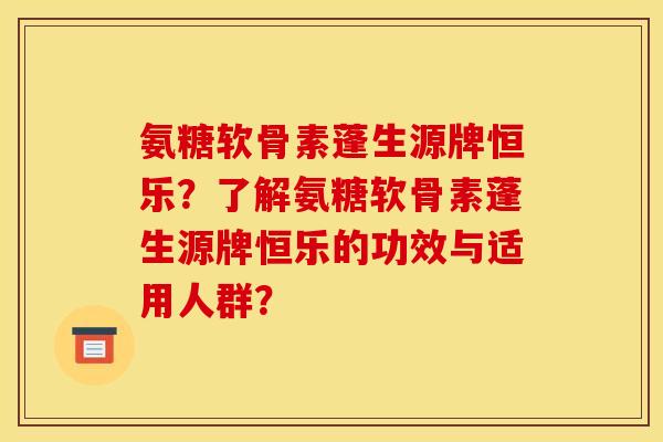 氨糖软骨素蓬生源牌恒乐？了解氨糖软骨素蓬生源牌恒乐的功效与适用人群？