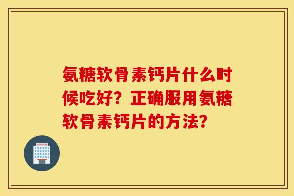 氨糖软骨素钙片什么时候吃好？正确服用氨糖软骨素钙片的方法？