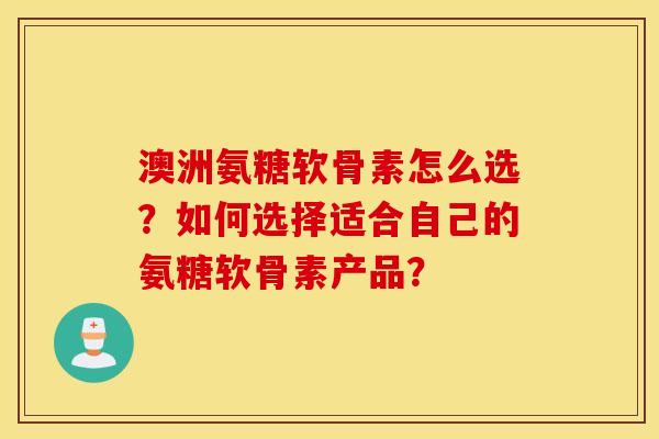 澳洲氨糖软骨素怎么选？如何选择适合自己的氨糖软骨素产品？