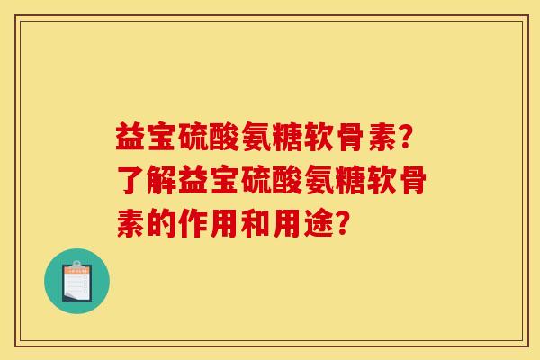 益宝硫酸氨糖软骨素？了解益宝硫酸氨糖软骨素的作用和用途？