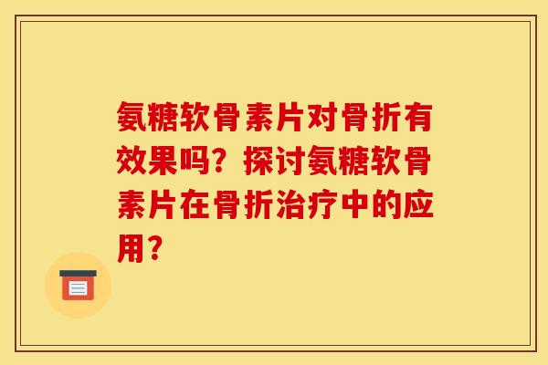 氨糖软骨素片对骨折有效果吗？探讨氨糖软骨素片在骨折治疗中的应用？
