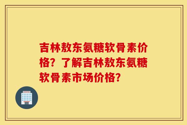 吉林敖东氨糖软骨素价格？了解吉林敖东氨糖软骨素市场价格？