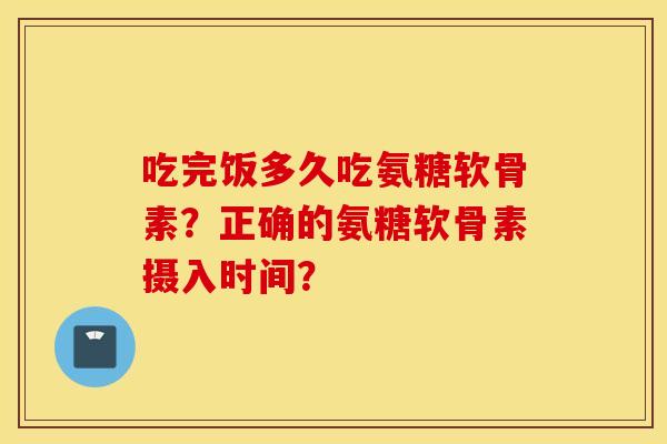 吃完饭多久吃氨糖软骨素?正确的氨糖软骨素摄入时间? 吃完饭多久吃氨糖软骨素?正确的氨糖软骨素摄入时间?