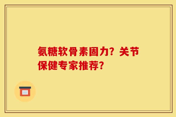 氨糖软骨素固力？关节保健专家推荐？