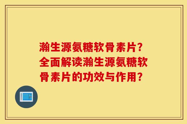 瀚生源氨糖软骨素片？全面解读瀚生源氨糖软骨素片的功效与作用？