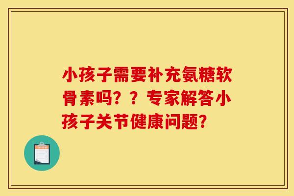 小孩子需要补充氨糖软骨素吗？？专家解答小孩子关节健康问题？