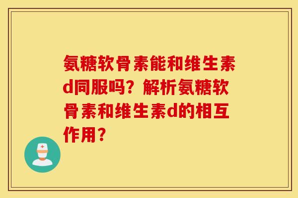 氨糖软骨素能和维生素d同服吗？解析氨糖软骨素和维生素d的相互作用？