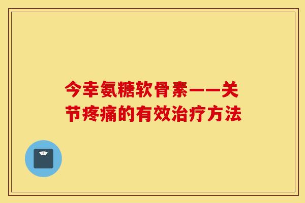 今幸氨糖软骨素——关节疼痛的有效治疗方法