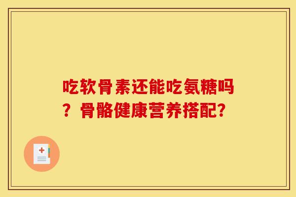 吃软骨素还能吃氨糖吗？骨骼健康营养搭配？