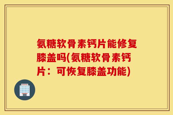 氨糖软骨素钙片能修复膝盖吗(氨糖软骨素钙片：可恢复膝盖功能)