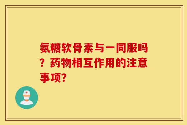氨糖软骨素与一同服吗？药物相互作用的注意事项？