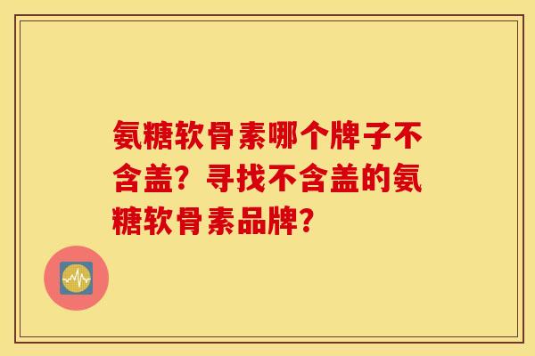 氨糖软骨素哪个牌子不含盖？寻找不含盖的氨糖软骨素品牌？