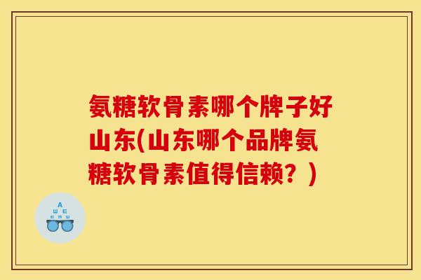 氨糖软骨素哪个牌子好山东(山东哪个品牌氨糖软骨素值得信赖？)