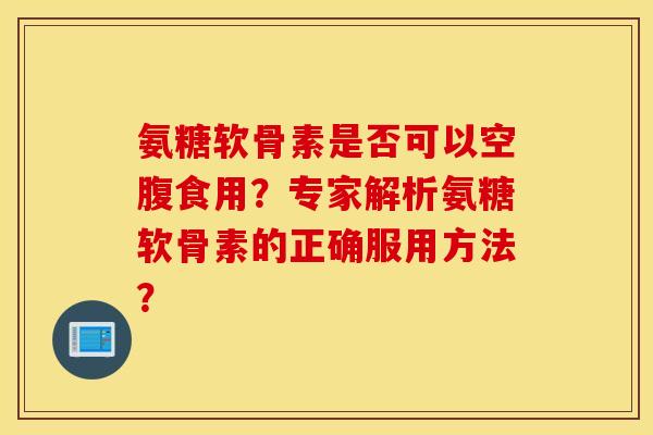 氨糖软骨素是否可以空腹食用？专家解析氨糖软骨素的正确服用方法？