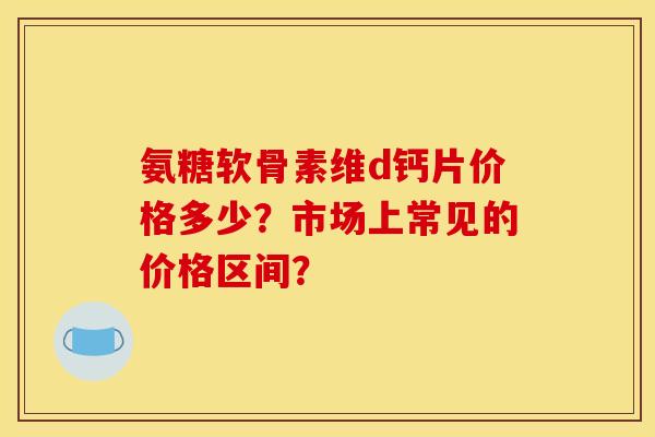 氨糖软骨素维d钙片价格多少?市场上常见的价格区间? 氨糖软骨素维d钙片价格多少?市场上常见的价格区间?