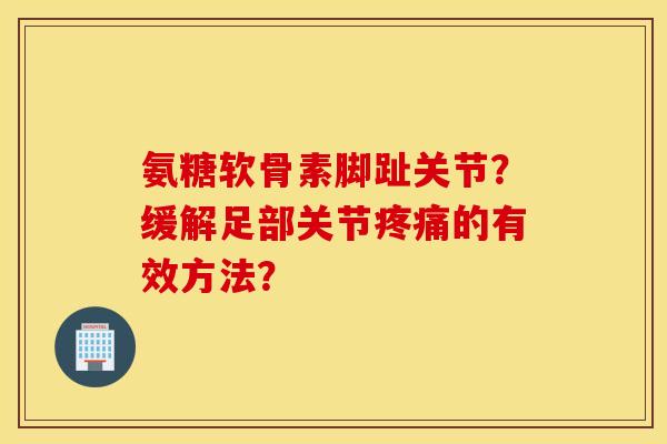 氨糖软骨素脚趾关节？缓解足部关节疼痛的有效方法？