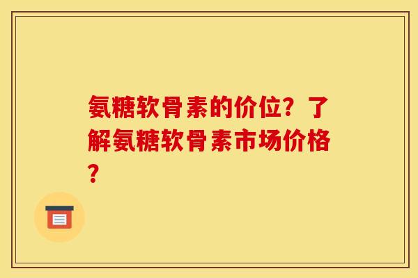 氨糖软骨素的价位？了解氨糖软骨素市场价格？