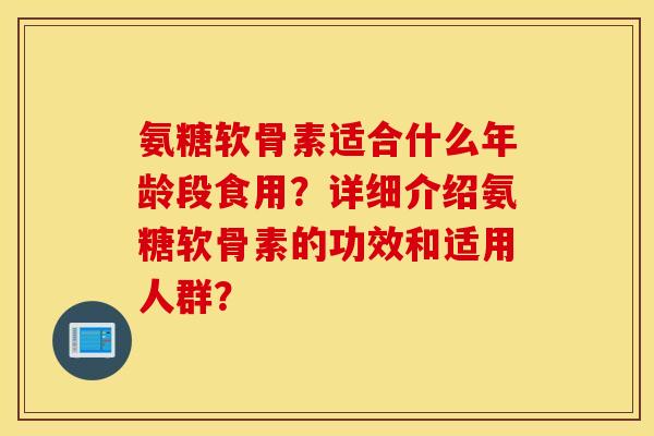 氨糖软骨素适合什么年龄段食用？详细介绍氨糖软骨素的功效和适用人群？