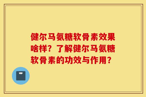 健尔马氨糖软骨素效果啥样？了解健尔马氨糖软骨素的功效与作用？