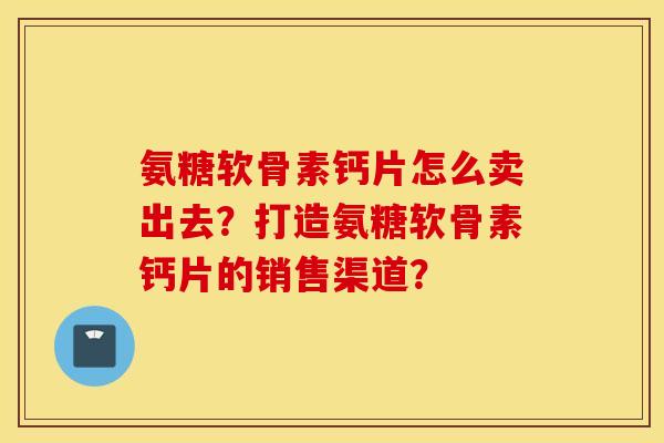 氨糖软骨素钙片怎么卖出去?打造氨糖软骨素钙片的销售渠道? 氨糖软骨素钙片怎么卖出去?打造氨糖软骨素钙片的销售渠道?