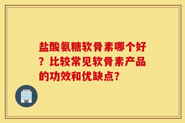 盐酸氨糖软骨素哪个好?比较常见软骨素产品的功效和优缺点? 盐酸氨糖软骨素哪个好?比较常见软骨素产品的功效和优缺点?