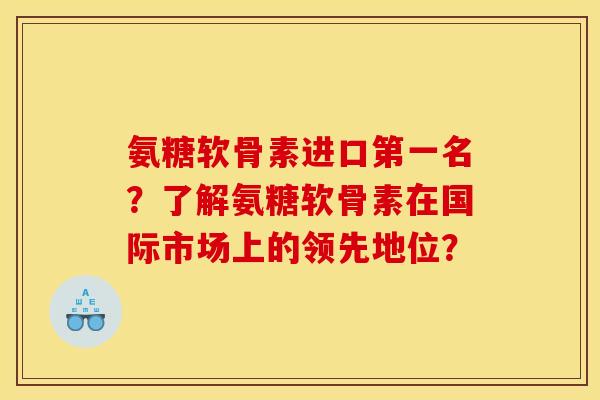 氨糖软骨素进口第一名？了解氨糖软骨素在国际市场上的领先地位？