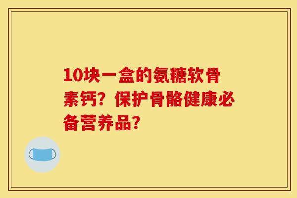 10块一盒的氨糖软骨素钙？保护骨骼健康必备营养品？