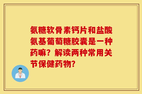 氨糖软骨素钙片和盐酸氨基葡萄糖胶囊是一种药嘛？解读两种常用关节保健药物？