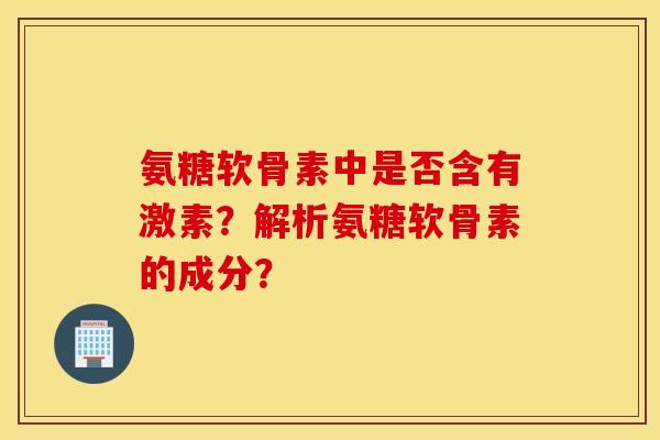 氨糖软骨素中是否含有激素？解析氨糖软骨素的成分？