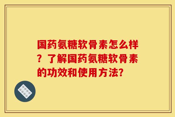 国药氨糖软骨素怎么样？了解国药氨糖软骨素的功效和使用方法？