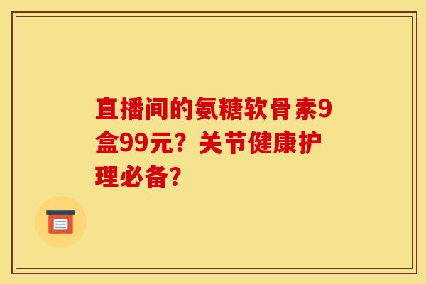 直播间的氨糖软骨素9盒99元?关节健康护理必备? 直播间的氨糖软骨素9盒99元?关节健康护理必备?